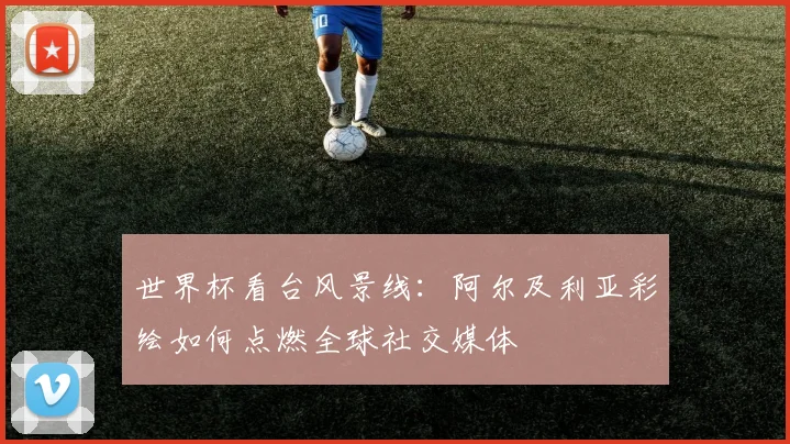 世界杯看台风景线：阿尔及利亚彩绘如何点燃全球社交媒体