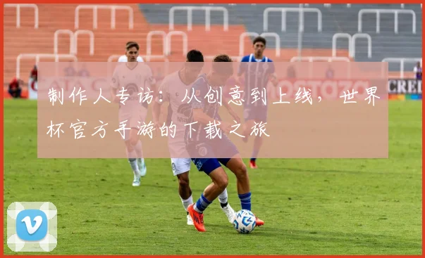 制作人专访：从创意到上线，世界杯官方手游的下载之旅