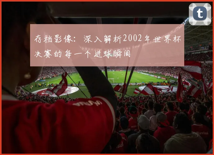 存档影像：深入解析2002年世界杯决赛的每一个进球瞬间