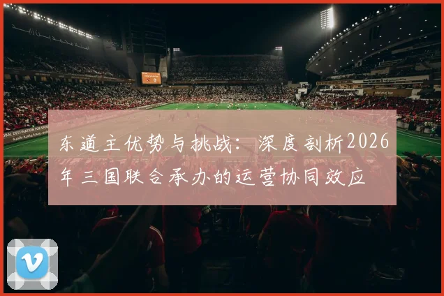 东道主优势与挑战：深度剖析2026年三国联合承办的运营协同效应