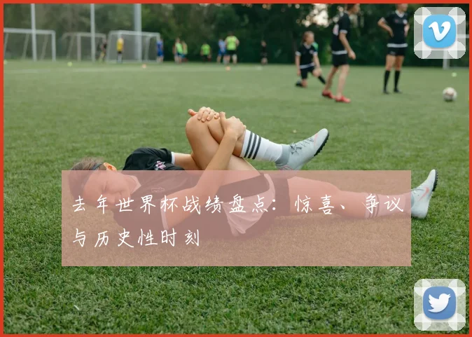 去年世界杯战绩盘点：惊喜、争议与历史性时刻