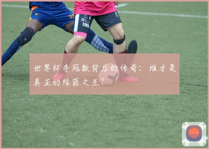 世界杯夺冠数背后的传奇：谁才是真正的绿茵之王？