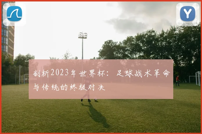剖析2023年世界杯:足球战术革命与传统的终极对决