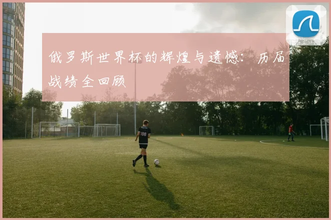 俄罗斯世界杯的辉煌与遗憾：历届战绩全回顾